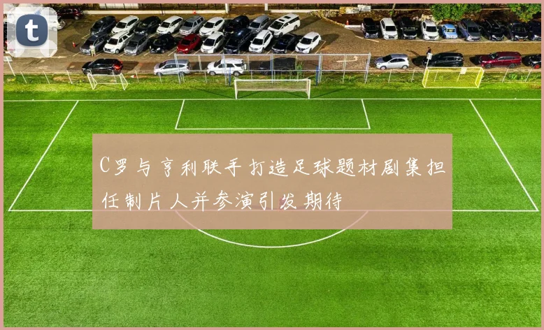 C罗与亨利联手打造足球题材剧集担任制片人并参演引发期待