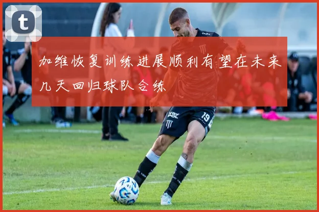 加维恢复训练进展顺利有望在未来几天回归球队合练