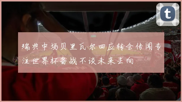 瑞典中场贝里瓦尔回应转会传闻专注世界杯备战不谈未来去向