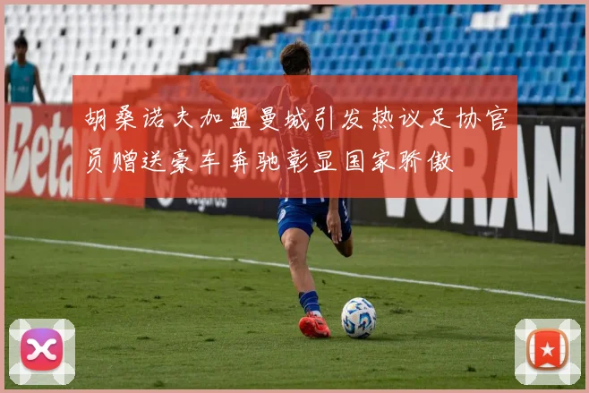 胡桑诺夫加盟曼城引发热议足协官员赠送豪车奔驰彰显国家骄傲