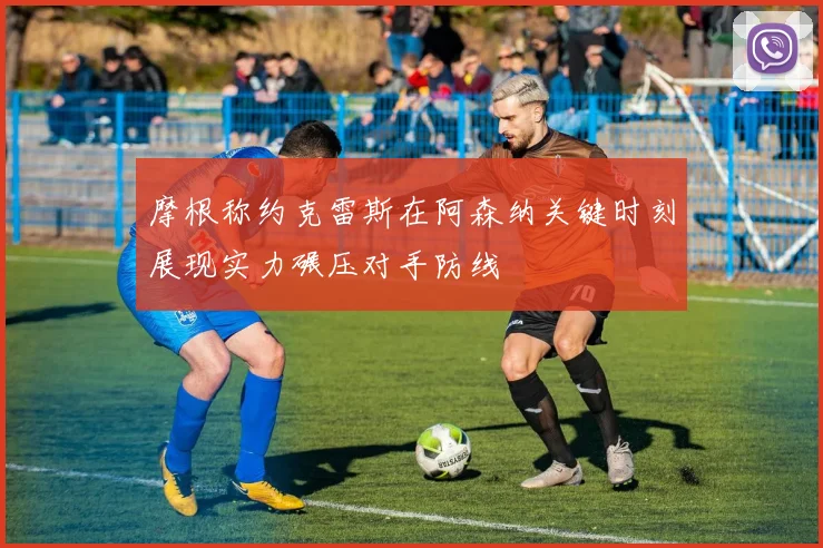 摩根称约克雷斯在阿森纳关键时刻展现实力碾压对手防线