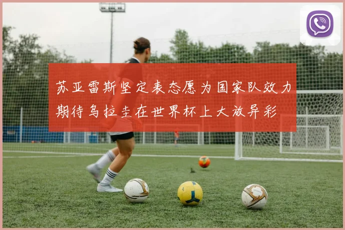 苏亚雷斯坚定表态愿为国家队效力期待乌拉圭在世界杯上大放异彩