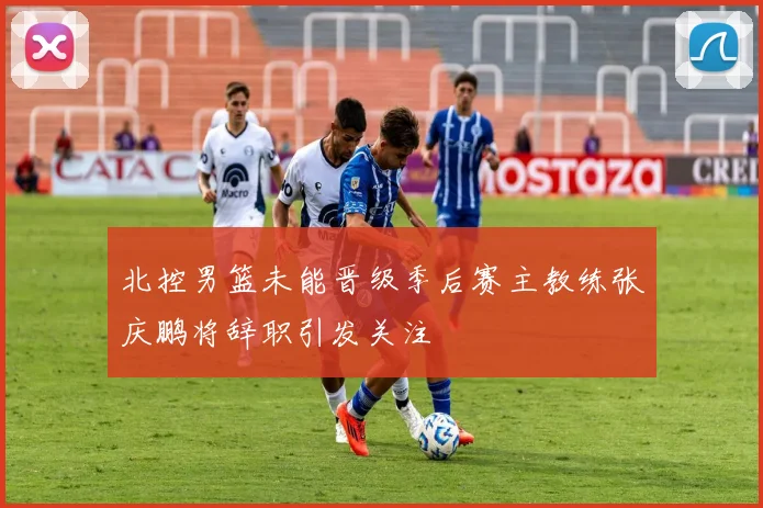 北控男篮未能晋级季后赛主教练张庆鹏将辞职引发关注
