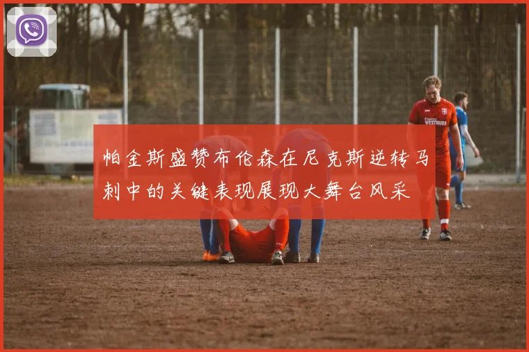 帕金斯盛赞布伦森在尼克斯逆转马刺中的关键表现展现大舞台风采