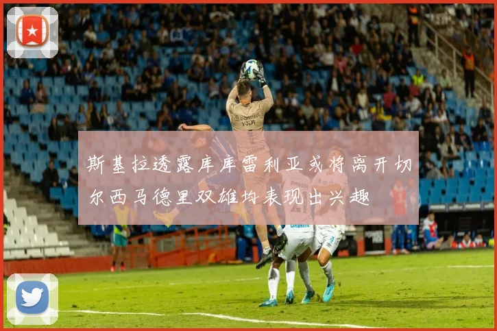 斯基拉透露库库雷利亚或将离开切尔西马德里双雄均表现出兴趣