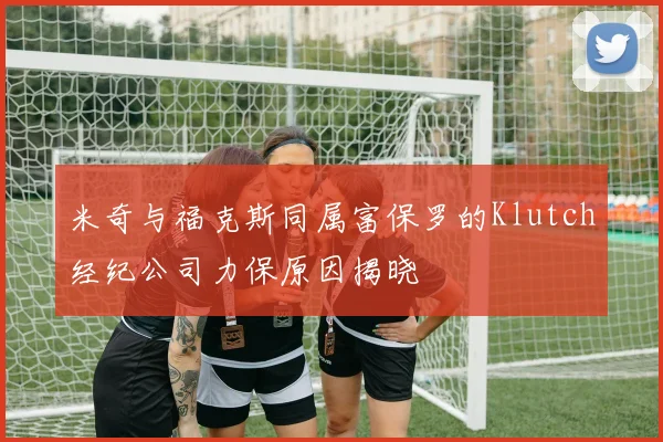 米奇与福克斯同属富保罗的Klutch经纪公司力保原因揭晓
