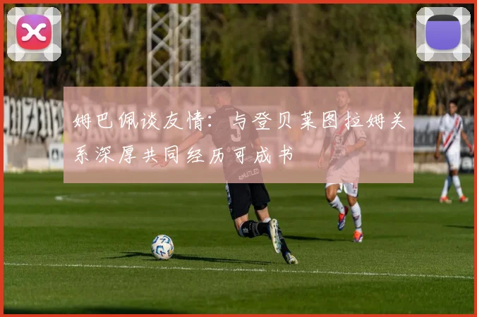 姆巴佩谈友情：与登贝莱图拉姆关系深厚共同经历可成书