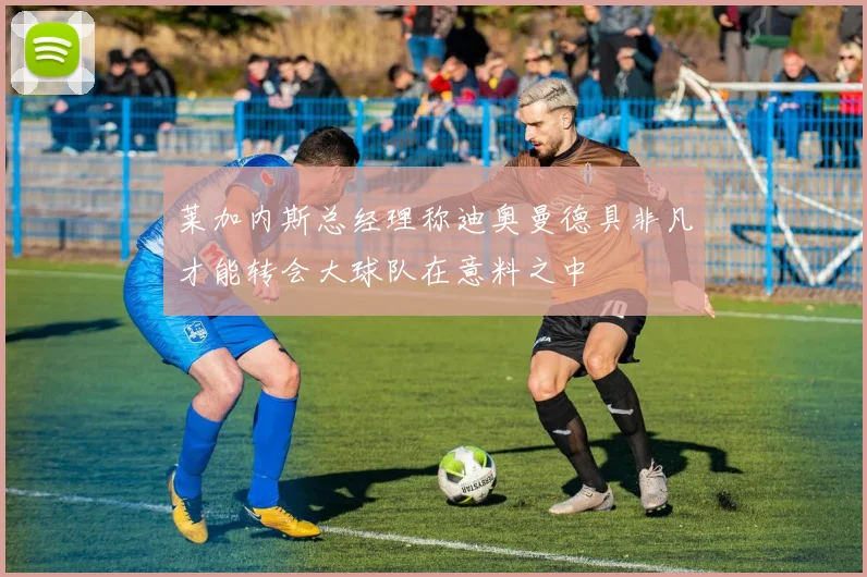 莱加内斯总经理称迪奥曼德具非凡才能转会大球队在意料之中