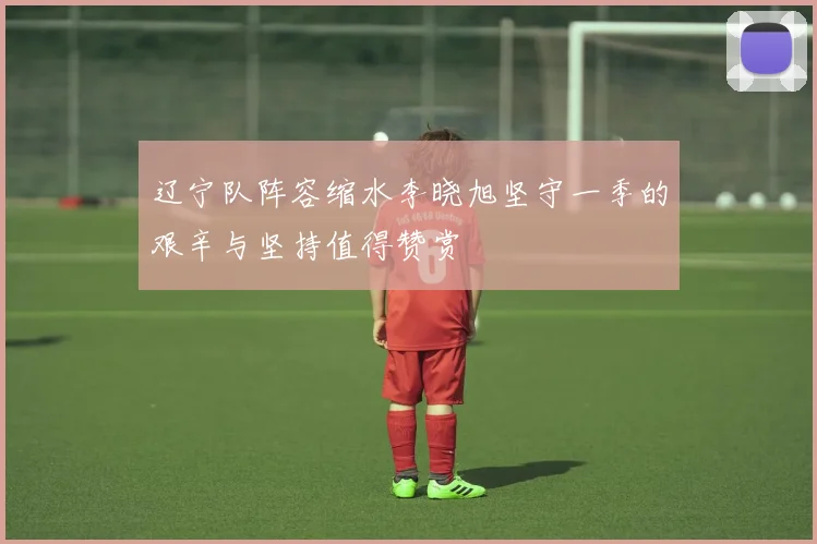 辽宁队阵容缩水李晓旭坚守一季的艰辛与坚持值得赞赏