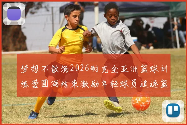 梦想不散场2026耐克全亚洲篮球训练营圆满结束激励年轻球员追逐篮球梦想