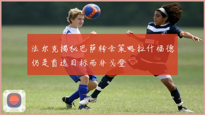 法尔克揭秘巴萨转会策略拉什福德仍是首选目标而非戈登