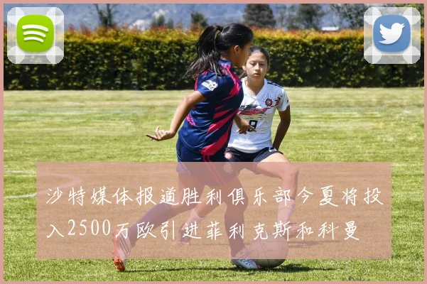 沙特媒体报道胜利俱乐部今夏将投入2500万欧引进菲利克斯和科曼