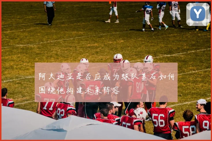 阿夫迪亚是否应成为球队基石如何围绕他构建未来阵容