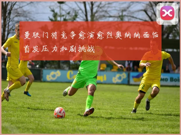 曼联门将竞争愈演愈烈奥纳纳面临首发压力加剧挑战